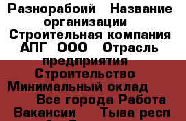 Разнорабоий › Название организации ­ Строительная компания АПГ, ООО › Отрасль предприятия ­ Строительство › Минимальный оклад ­ 30 000 - Все города Работа » Вакансии   . Тыва респ.,Ак-Довурак г.